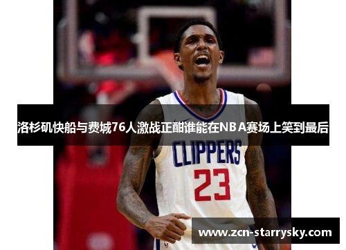 洛杉矶快船与费城76人激战正酣谁能在NBA赛场上笑到最后